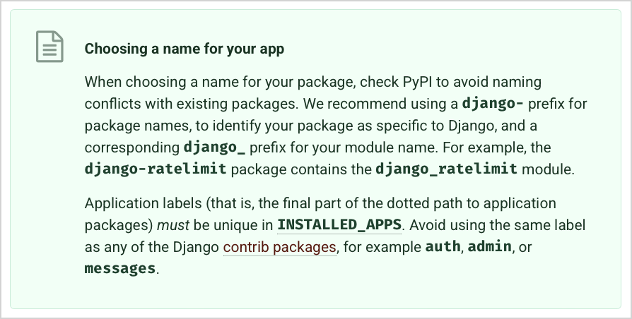 tutorial excerpt "Choosing a name for your app" "We recommend using a django- prefix for package names, to identify your package as specific to Django, and a corresponding django_ prefix for your module name. For example, the django-ratelimit package contains the django_ratelimit module."