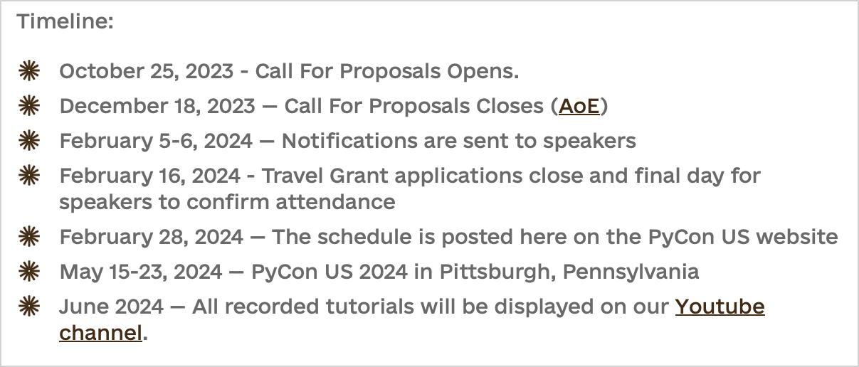 Timeline: - October 25, 2023 - Call For Proposals Opens. - December 18, 2023 — Call For Proposals Closes (AoE) - February 5-6, 2024 — Notifications are sent to speakers - February 16, 2024 - Travel Grant applications close and final day for speakers to confirm attendance - February 28, 2024 — The schedule is posted here on the PyCon US website - May 15-23, 2024 — PyCon US 2024 in Pittsburgh, Pennsylvania - June 2024 — All recorded tutorials will be displayed on our Youtube channel.